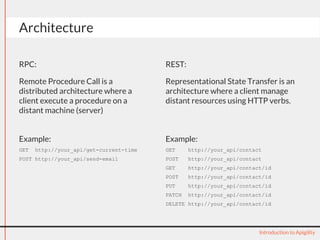 Architecture 
RPC: 
Remote Procedure Call is a 
distributed architecture where a 
client execute a procedure on a 
distant machine (server) 
REST: 
Representational State Transfer is an 
architecture where a client manage 
distant resources using HTTP verbs. 
Introduction to Apigility 
Example: 
GET http://your_api/get-current-time 
POST http://your_api/send-email 
Example: 
GET http://your_api/contact 
POST http://your_api/contact 
GET http://your_api/contact/id 
POST http://your_api/contact/id 
PUT http://your_api/contact/id 
PATCH http://your_api/contact/id 
DELETE http://your_api/contact/id 
 