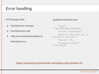 application/problem+json
{
“type”:
“/api/problems/forbidden”,
“title”: “Forbidden”,
“detail”: “Your API key is
missing or invalid.”,
“status”: 403,
“authenticationUrl”:
“/api/oauth”
}
Error handling
Introduction to Apigility
https://tools.ietf.org/html/draft-nottingham-http-problem-07
HTTP Problem RFC
● Standard error message
● Use http status code
● Help your frontend developers to
deal with errors
 