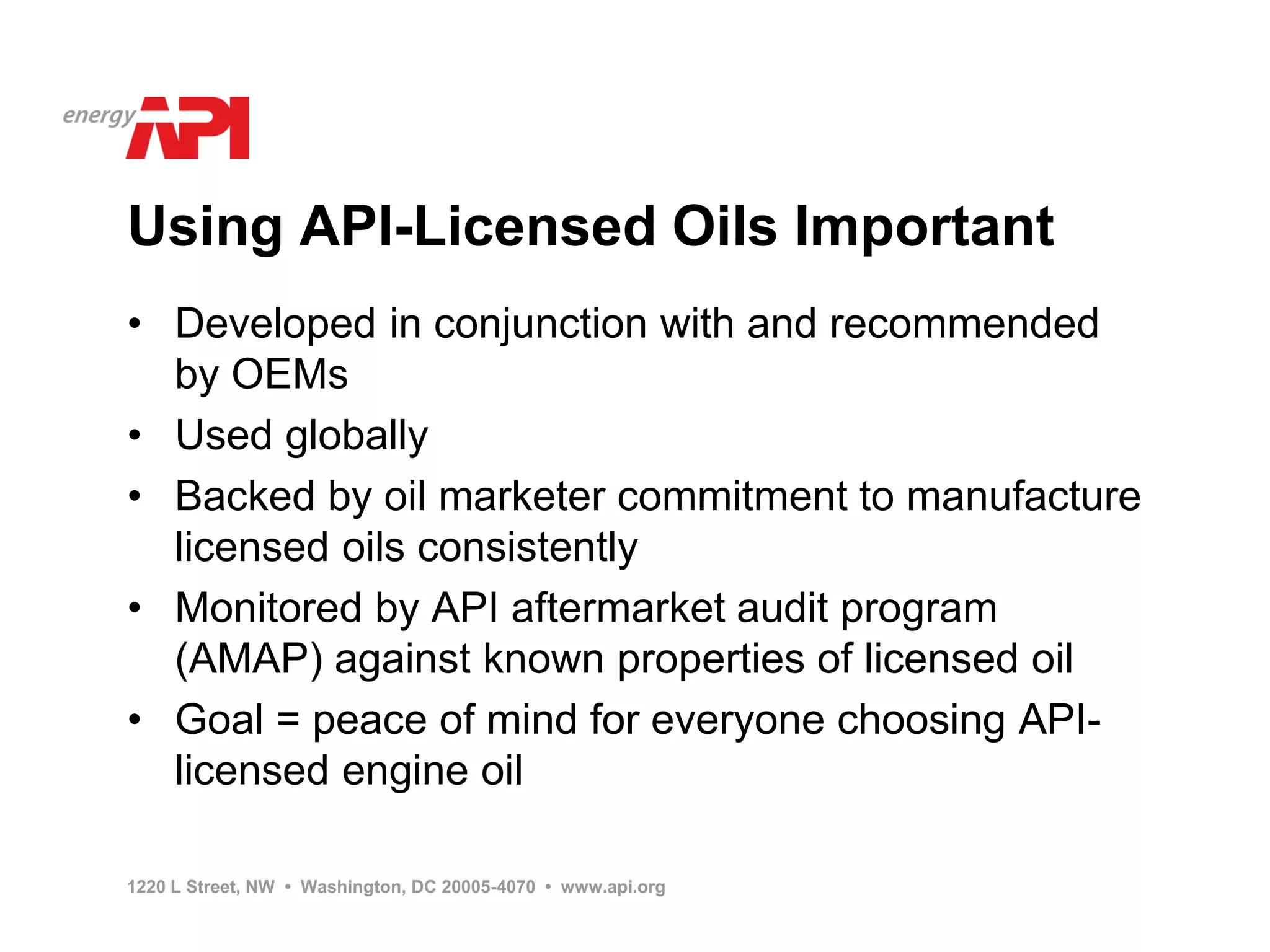Using API-Licensed Oils Important
• Developed in conjunction with and recommended
  by OEMs
• Used globally
• Backed by oil marketer commitment to manufacture
  licensed oils consistently
• Monitored by API aftermarket audit program
  (AMAP) against known properties of licensed oil
• Goal = peace of mind for everyone choosing API-
  licensed engine oil

1220 L Street, NW • Washington, DC 20005-4070 • www.api.org
 