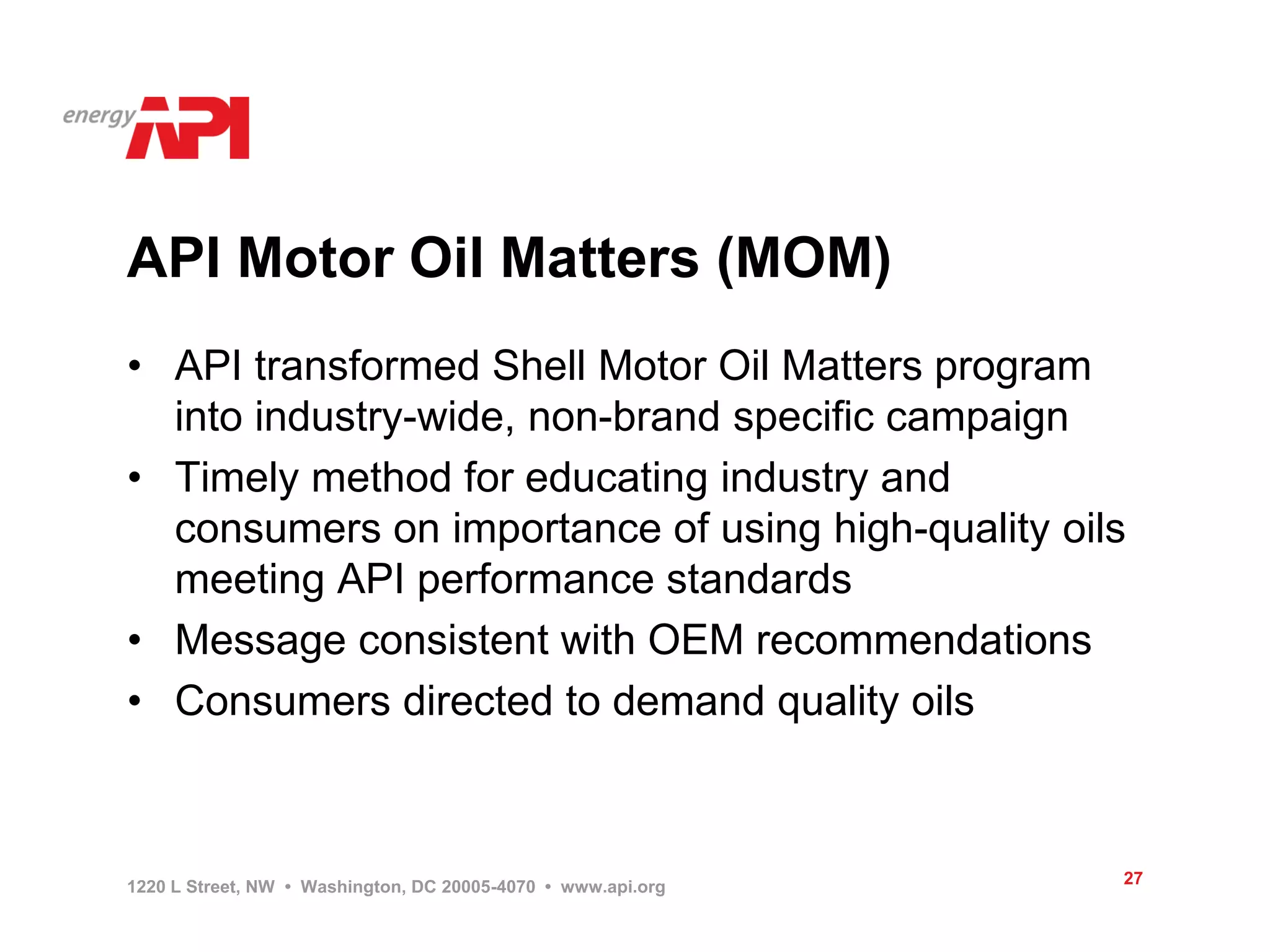 API Motor Oil Matters (MOM)
• API transformed Shell Motor Oil Matters program
  into industry-wide, non-brand specific campaign
• Timely method for educating industry and
  consumers on importance of using high-quality oils
  meeting API performance standards
• Message consistent with OEM recommendations
• Consumers directed to demand quality oils



1220 L Street, NW • Washington, DC 20005-4070 • www.api.org   27
 
