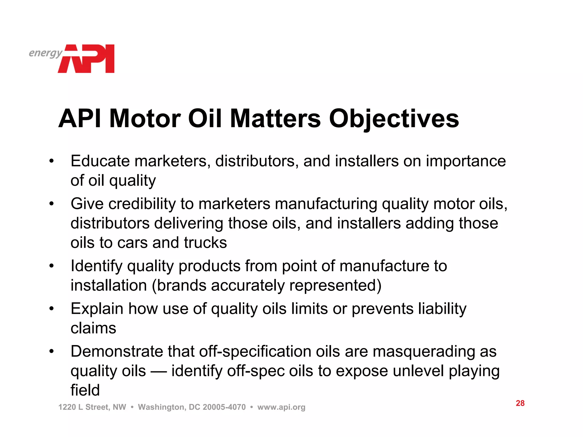 API Motor Oil Matters Objectives
• Educate marketers, distributors, and installers on importance
  of oil quality
• Give credibility to marketers manufacturing quality motor oils,
  distributors delivering those oils, and installers adding those
  oils to cars and trucks
• Identify quality products from point of manufacture to
  installation (brands accurately represented)
• Explain how use of quality oils limits or prevents liability
  claims
• Demonstrate that off-specification oils are masquerading as
  quality oils — identify off-spec oils to expose unlevel playing
  field
 1220 L Street, NW • Washington, DC 20005-4070 • www.api.org        28
 