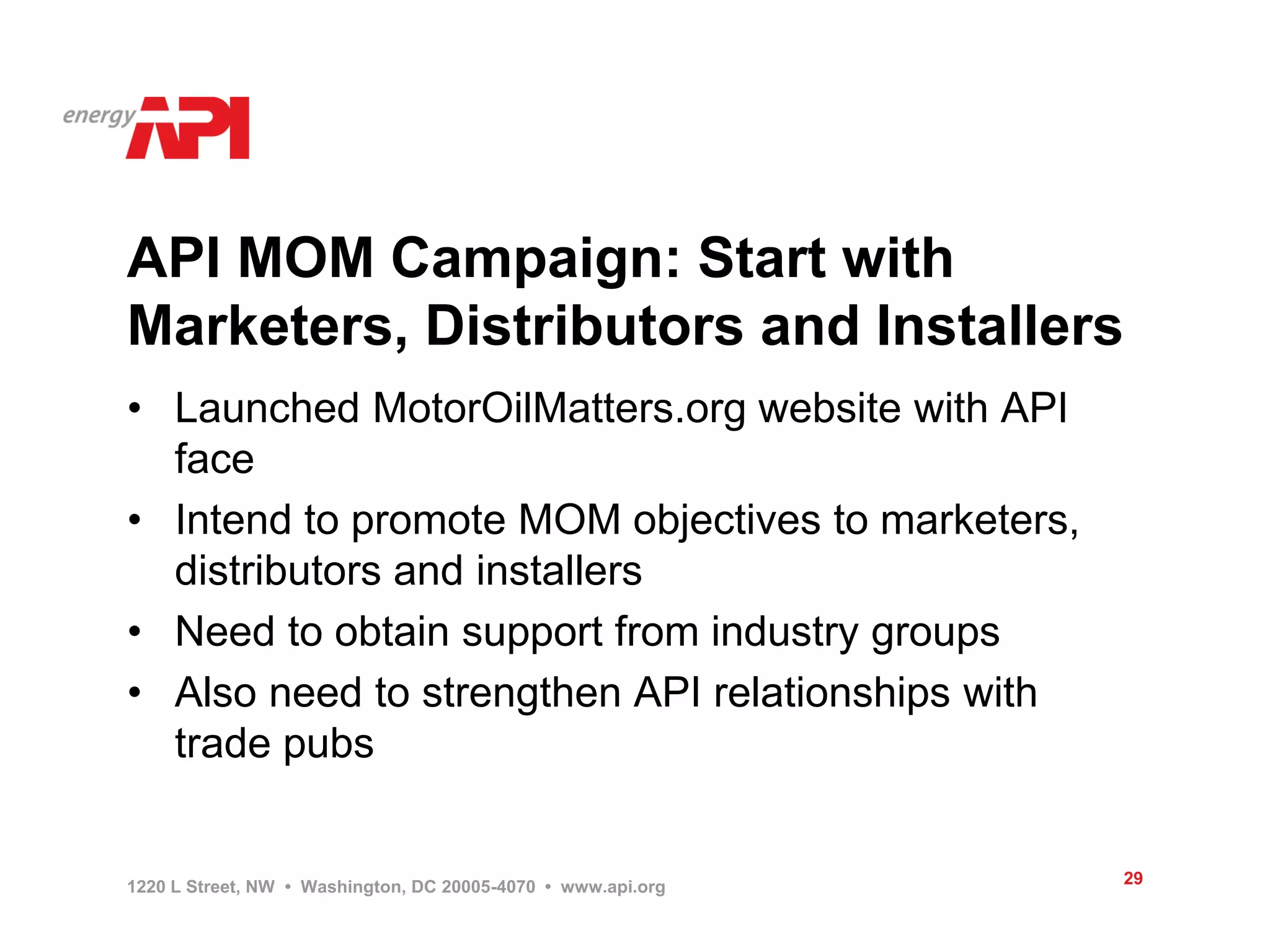 API MOM Campaign: Start with
Marketers, Distributors and Installers
• Launched MotorOilMatters.org website with API
  face
• Intend to promote MOM objectives to marketers,
  distributors and installers
• Need to obtain support from industry groups
• Also need to strengthen API relationships with
  trade pubs


1220 L Street, NW • Washington, DC 20005-4070 • www.api.org   29
 