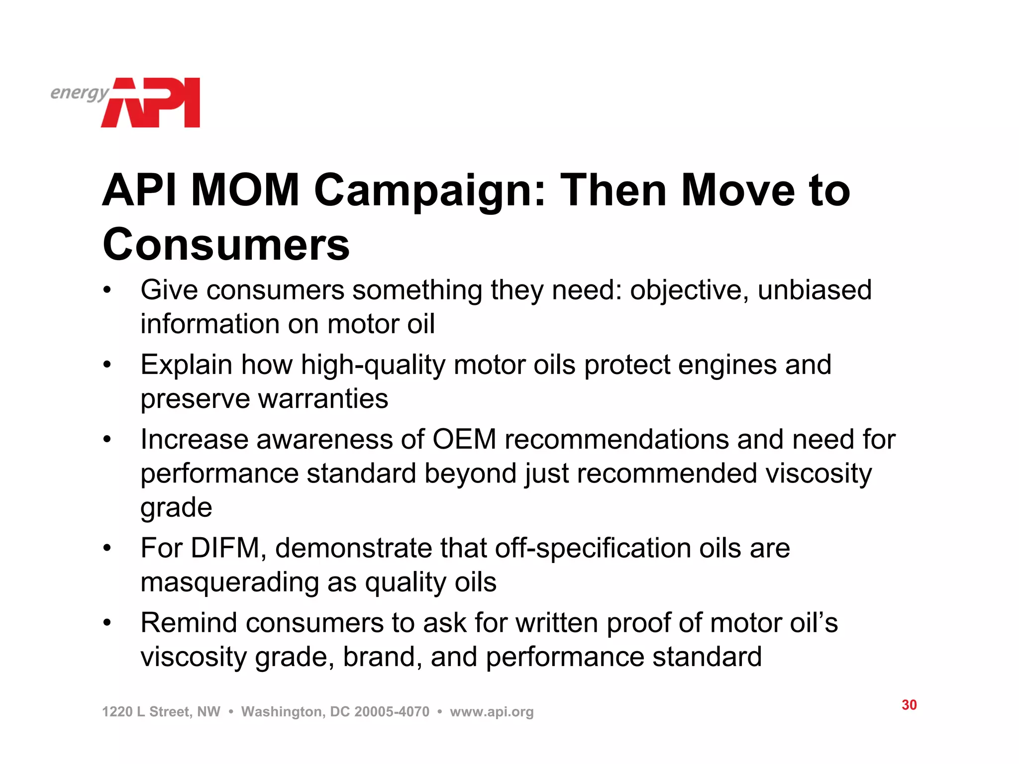 API MOM Campaign: Then Move to
Consumers
• Give consumers something they need: objective, unbiased
  information on motor oil
• Explain how high-quality motor oils protect engines and
  preserve warranties
• Increase awareness of OEM recommendations and need for
  performance standard beyond just recommended viscosity
  grade
• For DIFM, demonstrate that off-specification oils are
  masquerading as quality oils
• Remind consumers to ask for written proof of motor oil’s
  viscosity grade, brand, and performance standard
1220 L Street, NW • Washington, DC 20005-4070 • www.api.org   30
 