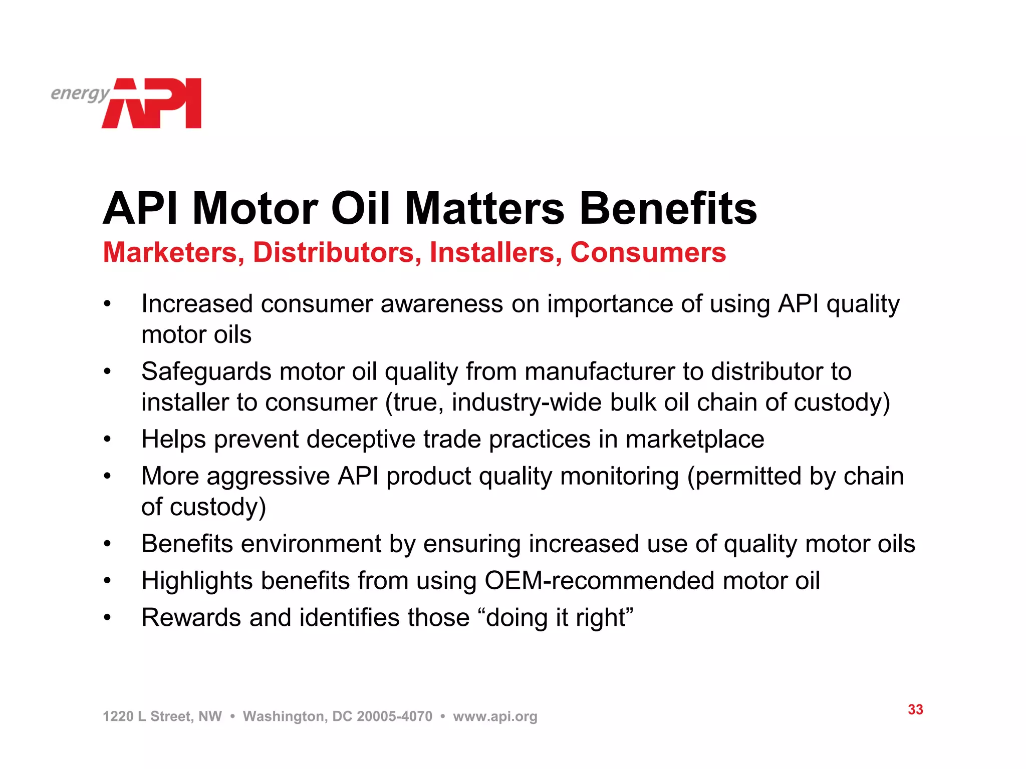 API Motor Oil Matters Benefits
Marketers, Distributors, Installers, Consumers
•    Increased consumer awareness on importance of using API quality
     motor oils
•    Safeguards motor oil quality from manufacturer to distributor to
     installer to consumer (true, industry-wide bulk oil chain of custody)
•    Helps prevent deceptive trade practices in marketplace
•    More aggressive API product quality monitoring (permitted by chain
     of custody)
•    Benefits environment by ensuring increased use of quality motor oils
•    Highlights benefits from using OEM-recommended motor oil
•    Rewards and identifies those “doing it right”


1220 L Street, NW • Washington, DC 20005-4070 • www.api.org              33
 