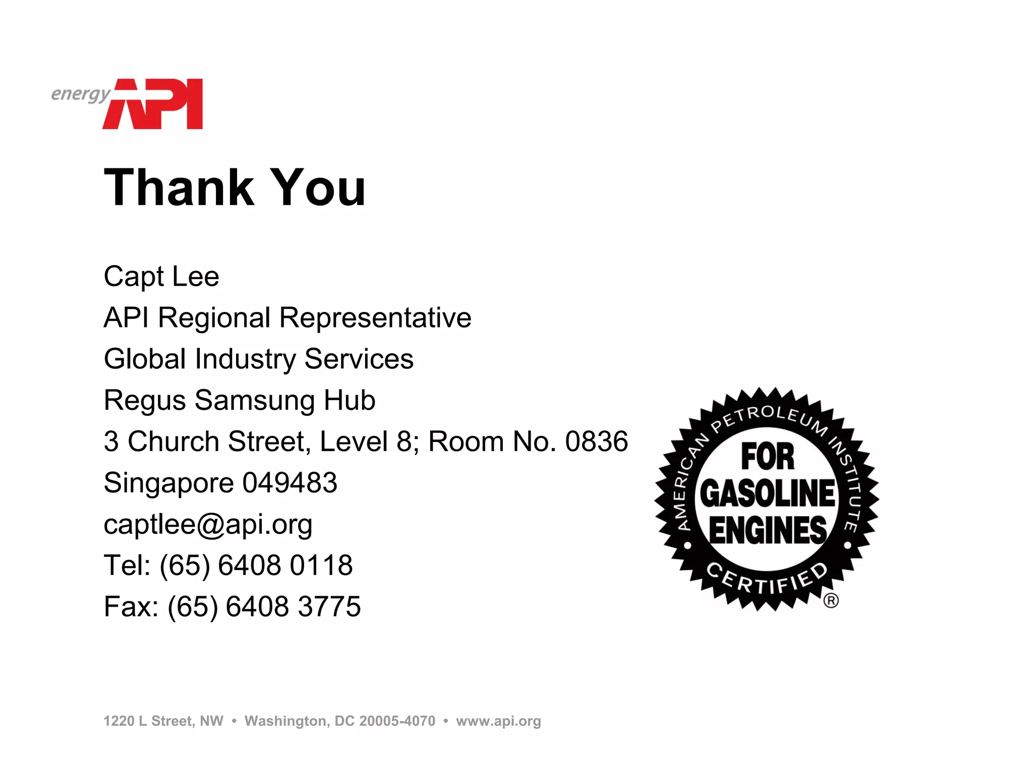 Thank You
Capt Lee
API Regional Representative
Global Industry Services
Regus Samsung Hub
3 Church Street, Level 8; Room No. 0836
Singapore 049483
captlee@api.org
Tel: (65) 6408 0118
Fax: (65) 6408 3775


1220 L Street, NW • Washington, DC 20005-4070 • www.api.org
 
