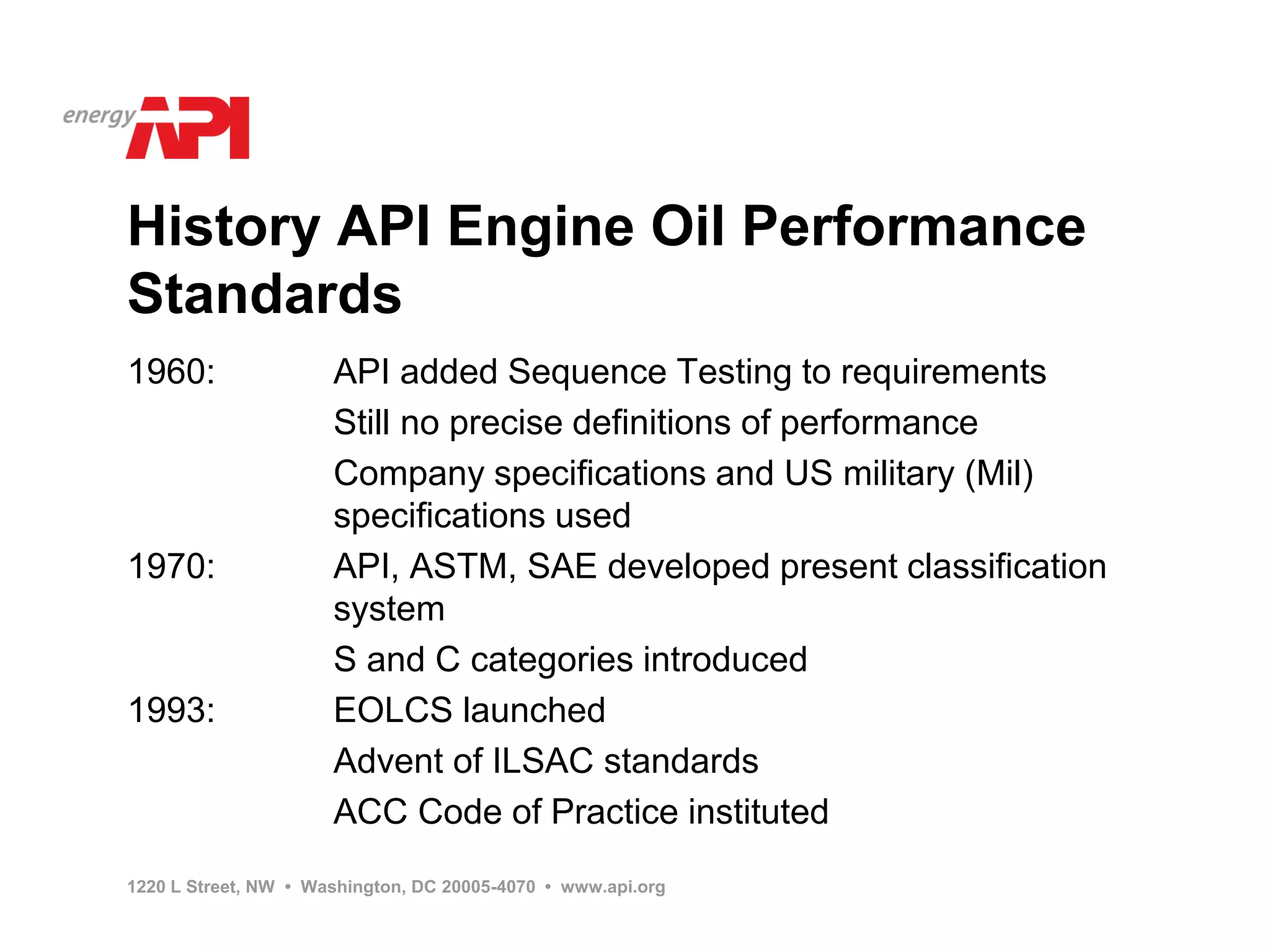 History API Engine Oil Performance
Standards
1960:                 API added Sequence Testing to requirements
                      Still no precise definitions of performance
                      Company specifications and US military (Mil)
                      specifications used
1970:                 API, ASTM, SAE developed present classification
                      system
                      S and C categories introduced
1993:                 EOLCS launched
                      Advent of ILSAC standards
                      ACC Code of Practice instituted
1220 L Street, NW • Washington, DC 20005-4070 • www.api.org
 