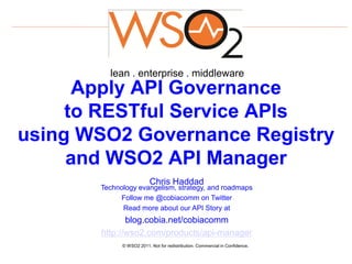 lean . enterprise . middleware
      Apply API Governance
     to RESTful Service APIs
using WSO2 Governance Registry
     and WSO2 API Manager
                          Chris Haddad
       Technology evangelism, strategy, and roadmaps
            Follow me @cobiacomm on Twitter
             Read more about our API Story at
              blog.cobia.net/cobiacomm
       http://wso2.com/products/api-manager
             © WSO2 2011. Not for redistribution. Commercial in Confidence.
 