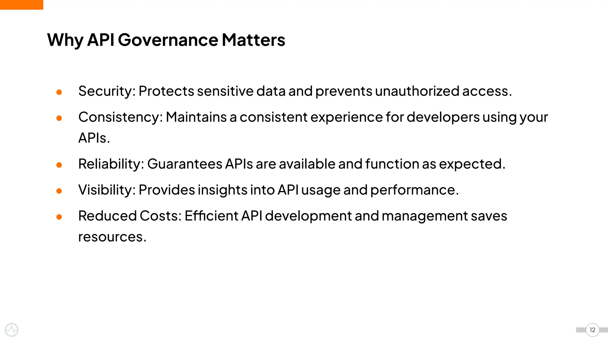 Why API Governance Matters
12
● Security: Protects sensitive data and prevents unauthorized access.
● Consistency: Maintains a consistent experience for developers using your
APIs.
● Reliability: Guarantees APIs are available and function as expected.
● Visibility: Provides insights into API usage and performance.
● Reduced Costs: Efficient API development and management saves
resources.
 