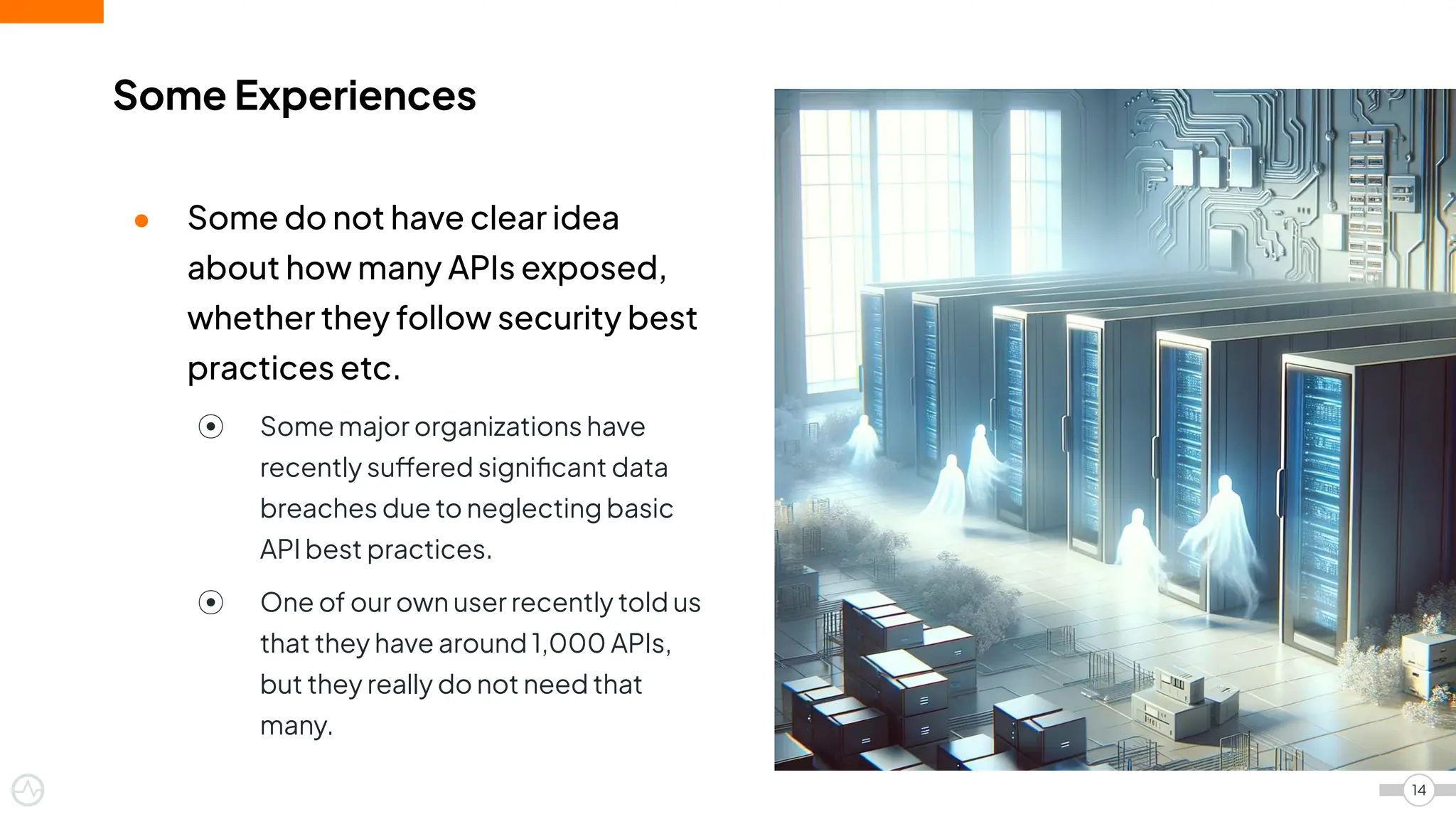 Some Experiences
14
● Some do not have clear idea
about how many APIs exposed,
whether they follow security best
practices etc.
⦿ Some major organizations have
recently suffered signiﬁcant data
breaches due to neglecting basic
API best practices.
⦿ One of our own user recently told us
that they have around 1,000 APIs,
but they really do not need that
many.
 