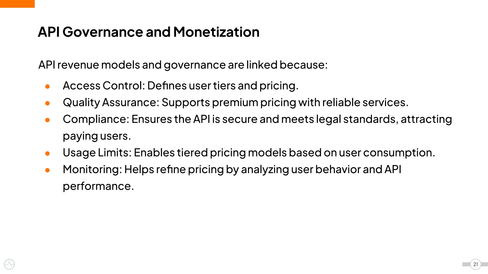 API Governance and Monetization
21
API revenue models and governance are linked because:
● Access Control: Deﬁnes user tiers and pricing.
● Quality Assurance: Supports premium pricing with reliable services.
● Compliance: Ensures the API is secure and meets legal standards, attracting
paying users.
● Usage Limits: Enables tiered pricing models based on user consumption.
● Monitoring: Helps reﬁne pricing by analyzing user behavior and API
performance.
 