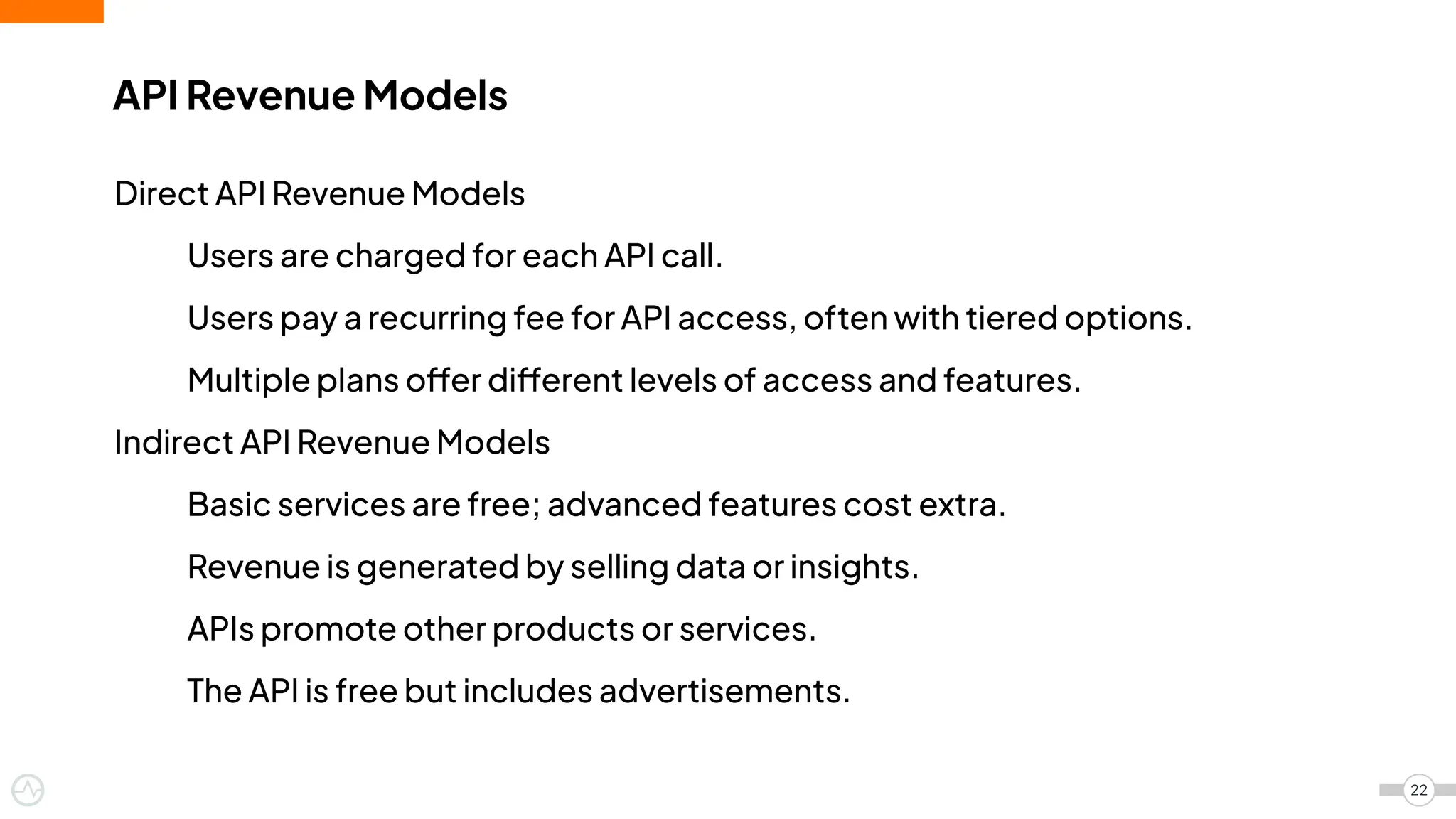 API Revenue Models
22
Direct API Revenue Models
Users are charged for each API call.
Users pay a recurring fee for API access, often with tiered options.
Multiple plans offer different levels of access and features.
Indirect API Revenue Models
Basic services are free; advanced features cost extra.
Revenue is generated by selling data or insights.
APIs promote other products or services.
The API is free but includes advertisements.
 