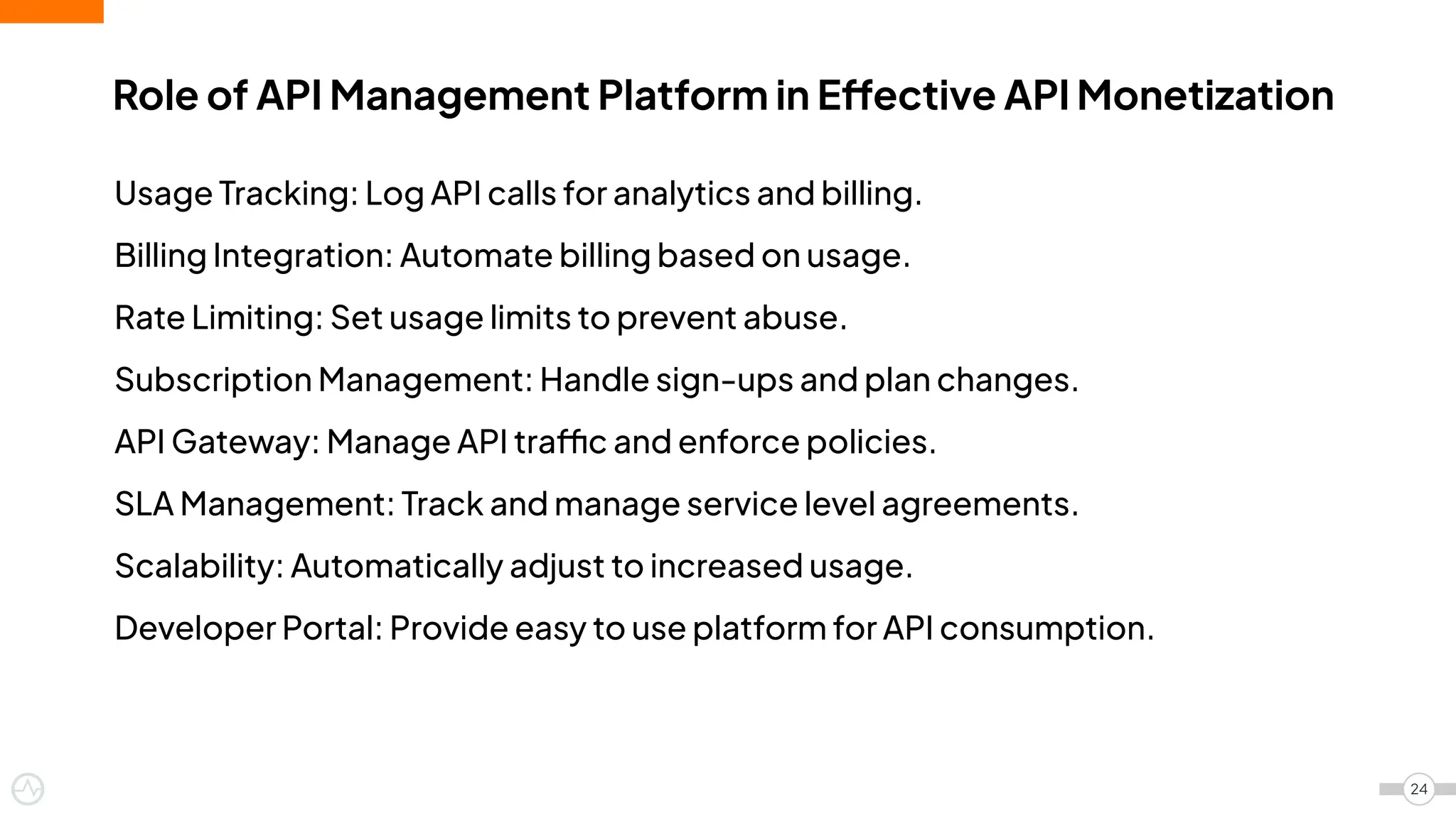 Role of API Management Platform in Effective API Monetization
24
Usage Tracking: Log API calls for analytics and billing.
Billing Integration: Automate billing based on usage.
Rate Limiting: Set usage limits to prevent abuse.
Subscription Management: Handle sign-ups and plan changes.
API Gateway: Manage API traffic and enforce policies.
SLA Management: Track and manage service level agreements.
Scalability: Automatically adjust to increased usage.
Developer Portal: Provide easy to use platform for API consumption.
 