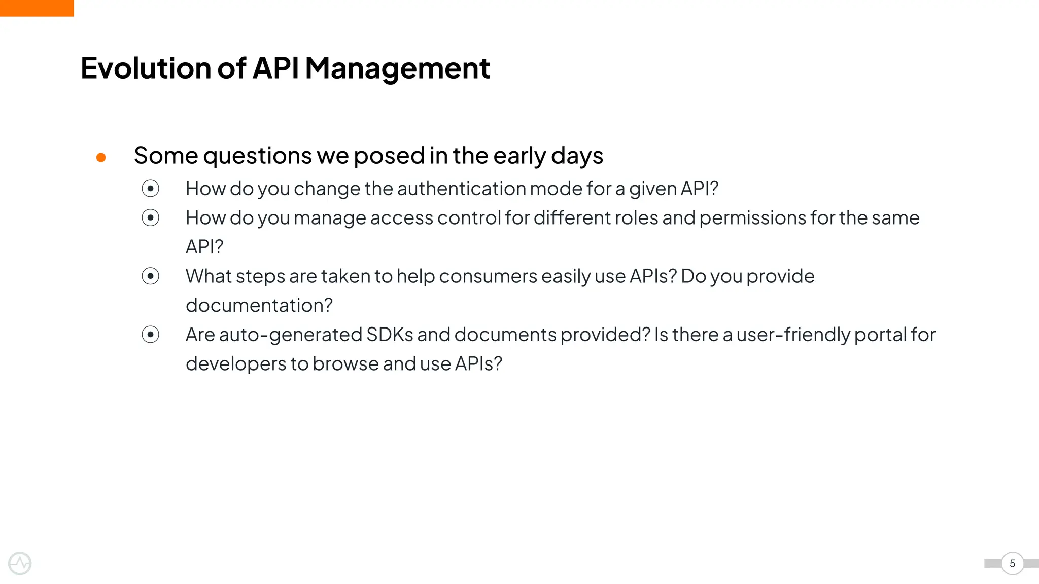 Evolution of API Management
5
● Some questions we posed in the early days
⦿ How do you change the authentication mode for a given API?
⦿ How do you manage access control for different roles and permissions for the same
API?
⦿ What steps are taken to help consumers easily use APIs? Do you provide
documentation?
⦿ Are auto-generated SDKs and documents provided? Is there a user-friendly portal for
developers to browse and use APIs?
 