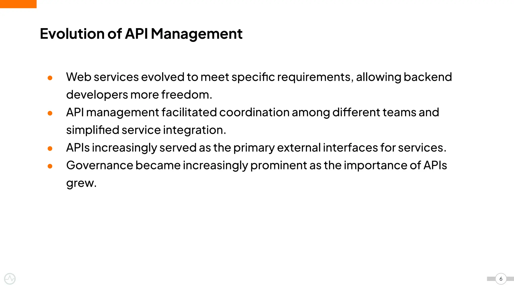 Evolution of API Management
6
● Web services evolved to meet speciﬁc requirements, allowing backend
developers more freedom.
● API management facilitated coordination among different teams and
simpliﬁed service integration.
● APIs increasingly served as the primary external interfaces for services.
● Governance became increasingly prominent as the importance of APIs
grew.
 