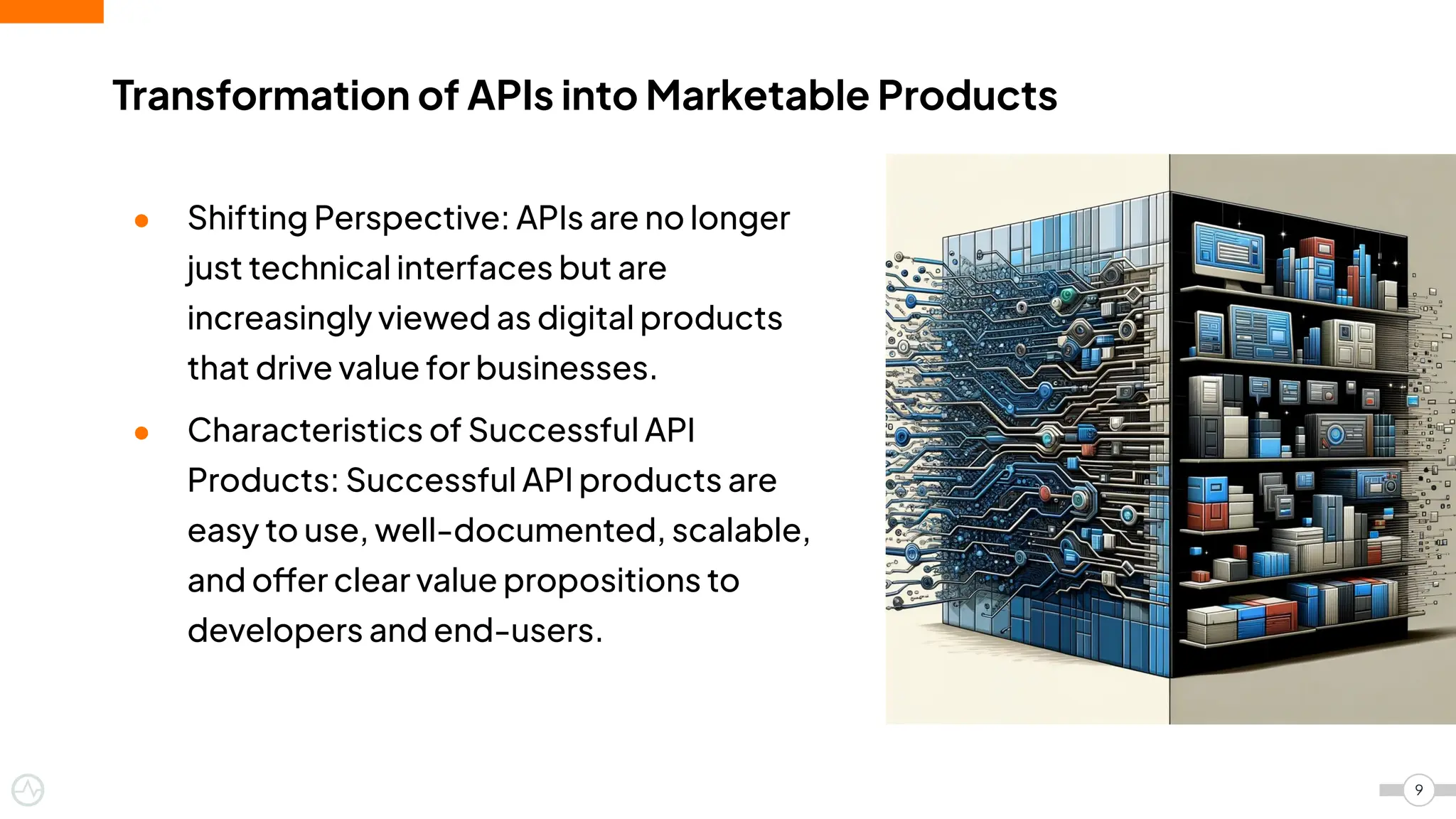 Transformation of APIs into Marketable Products
9
● Shifting Perspective: APIs are no longer
just technical interfaces but are
increasingly viewed as digital products
that drive value for businesses.
● Characteristics of Successful API
Products: Successful API products are
easy to use, well-documented, scalable,
and offer clear value propositions to
developers and end-users.
 