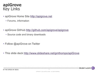 apiGrove
Key Links
• apiGrove Home Site http://apigrove.net
  • Forums, information


• apiGrove GitHub http://github.com/apigrove/apigrove
  • Source code and binary downloads


• Follow @apiGrove on Twitter


• This slide deck http://www.slideshare.net/gmthomps/apiGrove




                                                       12

                           COPYRIGHT © 2012 ALCATEL-LUCENT. ALL RIGHTS RESERVED.
 