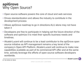 apiGrove
Why Open Source?
• Open source software powers the core of cloud and web services
• Drives standardization and allows the industry to contribute in the
  development process
• Allows apiGrove roadmap to go in directions ALU alone may not have
  taken it
• Developers are free to participate in helping set the future direction of the
  software and optimize it to meet their specific business needs and
  timelines.
• Alcatel-Lucent will continue to be a lead contributor to the apiGrove open
  source initiative as API management remains a key tenet of the
  company’s Open API Platform. Alcatel-Lucent will continue to make new
  capabilities available as part of its commercial API offer and at the same
  time, actively leverage the efforts of open source software developers
  worldwide.
                                                        3

                            COPYRIGHT © 2012 ALCATEL-LUCENT. ALL RIGHTS RESERVED.
 