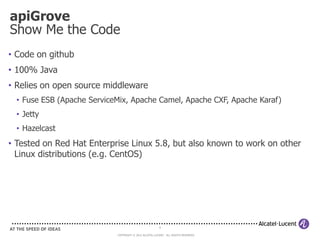 apiGrove
Show Me the Code
• Code on github
• 100% Java
• Relies on open source middleware
  • Fuse ESB (Apache ServiceMix, Apache Camel, Apache CXF, Apache Karaf)
  • Jetty
  • Hazelcast
• Tested on Red Hat Enterprise Linux 5.8, but also known to work on other
  Linux distributions (e.g. CentOS)




                                                        6

                            COPYRIGHT © 2012 ALCATEL-LUCENT. ALL RIGHTS RESERVED.
 