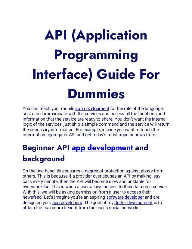 API (Application
Programming
Interface) Guide For
Dummies
You can teach your mobile app development for the rule of the language,
so it can communicate with the services and access all the functions and
information that the service are ready to share. You don’t want the internal
logic of the services, just ship a simple command and the service will return
the necessary information. For example, in case you want to touch the
information aggregator API and get today’s most popular news from it.
Beginner API app development and
background
On the one hand, this ensures a degree of protection against abuse from
others. This is because if a provider over abuses an API by making, say,
calls every minute, then the API will become slow and unstable for
everyone else. This is when a user allows access to their data on a service.
With this, we will be asking permission from a user to access their
newsfeed. Let’s imagine you’re an aspiring software developer and are
designing your app developers. The goal of my flutter development is to
obtain the maximum benefit from the user’s social networks.
 