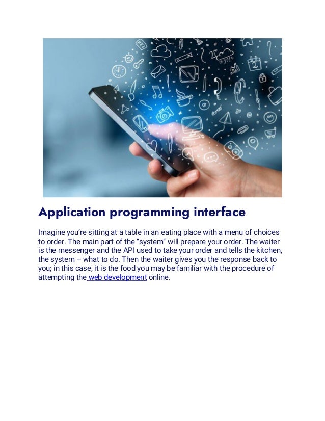 Application programming interface
Imagine you’re sitting at a table in an eating place with a menu of choices
to order. The main part of the “system” will prepare your order. The waiter
is the messenger and the API used to take your order and tells the kitchen,
the system – what to do. Then the waiter gives you the response back to
you; in this case, it is the food you may be familiar with the procedure of
attempting the web development online.
 