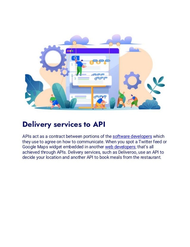 Delivery services to API
APIs act as a contract between portions of the software developers which
they use to agree on how to communicate. When you spot a Twitter feed or
Google Maps widget embedded in another web developers; that’s all
achieved through APIs. Delivery services, such as Deliveroo, use an API to
decide your location and another API to book meals from the restaurant.
 