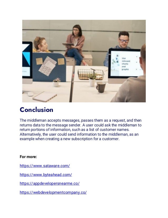 Conclusion
The middleman accepts messages, passes them as a request, and then
returns data to the message sender. A user could ask the middleman to
return portions of information, such as a list of customer names.
Alternatively, the user could send information to the middleman, as an
example when creating a new subscription for a customer.
For more:
https://www.sataware.com/
https://www.byteahead.com/
https://appdevelopersnearme.co/
https://webdevelopmentcompany.co/
 