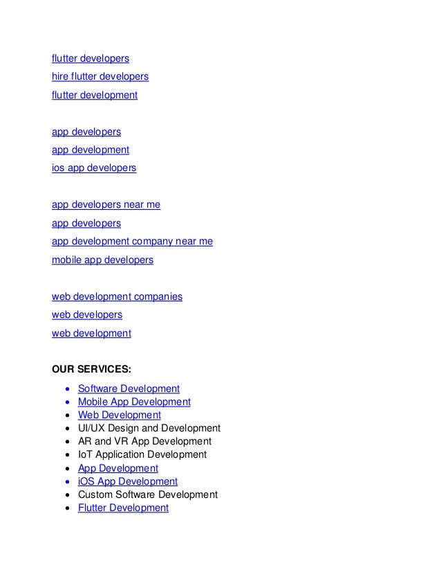 flutter developers
hire flutter developers
flutter development
app developers
app development
ios app developers
app developers near me
app developers
app development company near me
mobile app developers
web development companies
web developers
web development
OUR SERVICES:
• Software Development
• Mobile App Development
• Web Development
• UI/UX Design and Development
• AR and VR App Development
• IoT Application Development
• App Development
• iOS App Development
• Custom Software Development
• Flutter Development
 