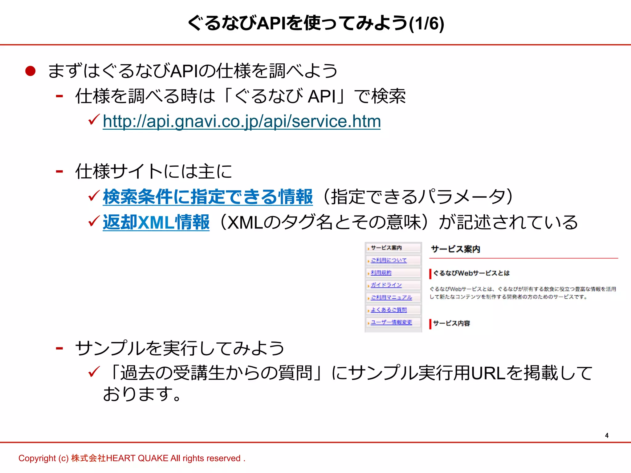 4 
ぐるなびAPIを使ってみよう(1/6) 
l まずはぐるなびAPIの仕様を調べよう 
- 仕様を調べる時は「ぐるなび API」で検索索 
ü http://api.gnavi.co.jp/api/service.htm 
- 仕様サイトには主に 
ü 検索索条件に指定できる情報（指定できるパラメータ） 
ü 返却XML情報（XMLのタグ名とその意味）が記述されている 
- サンプルを実⾏行行してみよう 
ü 「過去の受講⽣生からの質問」にサンプル実⾏行行⽤用URLを掲載して 
おります。 
Copyright (c) 株式会社HEART QUAKE All rights reserved . 
 
