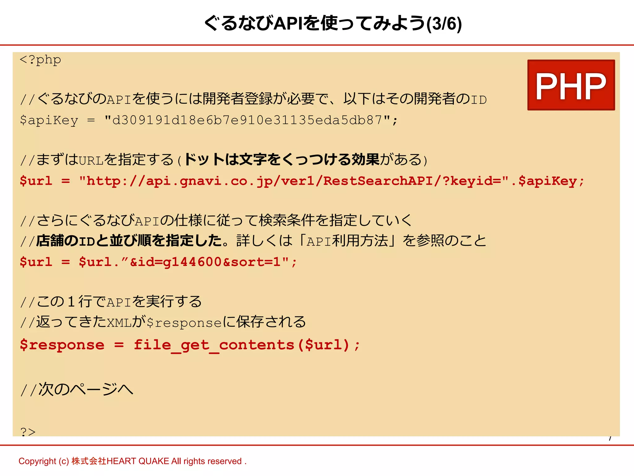 7 
ぐるなびAPIを使ってみよう(3/6) 
?php 
//ぐるなびのAPIを使うには開発者登録が必要で、以下はその開発者のID 
$apiKey = d309191d18e6b7e910e31135eda5db87; 
//まずはURLを指定する(ドットは⽂文字をくっつける効果がある) 
$url = http://api.gnavi.co.jp/ver1/RestSearchAPI/?keyid=.$apiKey; 
//さらにぐるなびAPIの仕様に従って検索索条件を指定していく 
//店舗のIDと並び順を指定した。詳しくは「API利利⽤用⽅方法」を参照のこと 
$url = $url.”id=g144600sort=1; 
//この１⾏行行でAPIを実⾏行行する 
//返ってきたXMLが$responseに保存される 
$response = file_get_contents($url); 
//次のページへ 
? 
Copyright (c) 株式会社HEART QUAKE All rights reserved . 
 