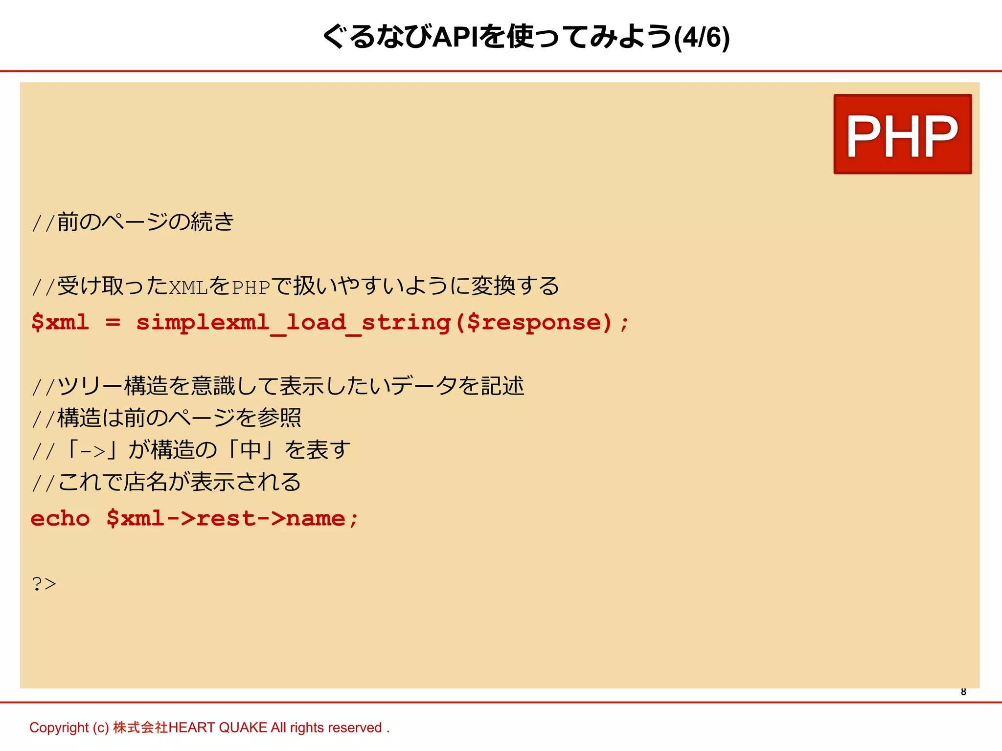 8 
ぐるなびAPIを使ってみよう(4/6) 
//前のページの続き 
//受け取ったXMLをPHPで扱いやすいように変換する 
$xml = simplexml_load_string($response); 
//ツリー構造を意識識して表⽰示したいデータを記述 
//構造は前のページを参照 
//「-」が構造の「中」を表す 
//これで店名が表⽰示される 
echo $xml-rest-name; 
? 
Copyright (c) 株式会社HEART QUAKE All rights reserved . 
 
