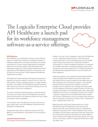 The Logicalis Enterprise Cloud provides
API Healthcare a launch pad
for its workforce management
software-as-a-service offerings.
API Healthcare                                                     needed—and was, in fact, developed in part with API Healthcare
API Healthcare is an independent software vendor (ISV) that        in mind. Logicalis Enterprise Cloud is a multi-tiered cloud
offers a comprehensive workforce management solution to            infrastructure built on a set of predefined services with flexible
healthcare organizations of all sizes. Its product line includes   support levels. The infrastructure underlying the platform
everything from a touch-screen badge reader for employee           incorporates ITIL V3 best management practices. It is designed
self-service to business analytics that help departments           for complete redundancy, leveraging enterprise-class servers,
effectively manage the complex staffing requirements of their      storage and networking infrastructure. It is SAS70-certified and
organizations. API Healthcare has been in business for over        has implemented safeguards that are in line with HIPAA and
28 years and has more than 1,000 hospitals and healthcare          other regulations.
organizations as clients.
                                                                   Hosting its solutions in the Logicalis Enterprise Cloud platform
API Healthcare’s clients had been asking about accessing its       made it possible for API Healthcare to give its clients what
solutions as a service instead of having to host it in their own   they wanted without having to expand its own data center and
data centers. A classic operating expense vs. capital expense      hire employees around-the-clock to support it. The Logicalis
argument. The problem for API Healthcare was that providing        Enterprise Cloud is supported by Logicalis’ more than a
their software-as-a-service would require building up their own    decade’s worth of experience as a managed service provider.
data center, not their core competency.                            For API Healthcare, that means Logicalis is able to monitor and
                                                                   manage everything from the operating system down, leaving API
The cloud computing model seemed like a potential solution,        Healthcare free to focus on managing its solutions for its clients.
but not just any cloud would do. API Healthcare had specific       “Logicalis managed services auto-generates incident reports
technical requirements and healthcare clients that must comply     and we have a dashboard so we can see exactly what resources
with specific industry regulations.                                we are consuming—everything we need to know,” Hardenbrook
                                                                   says. “Logicalis does a lot for us.”
“Our solutions, aren’t something you can just throw on your
basic public cloud,” says API Healthcare Technical Product         Before going live with its first hosted solution for a client,
Manager Jon Hardenbrook.                                           Hardenbrook says API Healthcare performed extensive
                                                                   tests to prove that it could meet the needs of a hypothetical
Hardenbrook says when he asked his contacts at HP and              healthcare organization with 170,000 employees. Not only did
IBM for a recommendation, they all told him he should talk to      the platform and the solution pass all the tests with flying colors,
Logicalis.                                                         but conducting the test also dramatized one of the benefits of
                                                                   cloud computing: API Healthcare was able to deploy 100 virtual
Logicalis Enterprise Cloud                                         servers, run its tests, and then undeploy all 100 servers in under
The Logicalis Enterprise Cloud had everything API Healthcare       one week’s time.
 