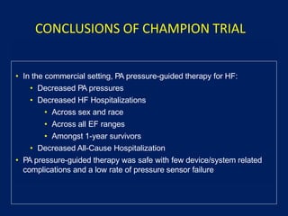 • In the commercial setting, PA pressure-guided therapy for HF:
• Decreased PA pressures
• Decreased HF Hospitalizations
• Across sex and race
• Across all EF ranges
• Amongst 1-year survivors
• Decreased All-Cause Hospitalization
• PA pressure-guided therapy was safe with few device/system related
complications and a low rate of pressure sensor failure
CONCLUSIONS OF CHAMPION TRIAL
 