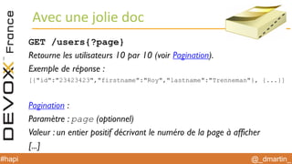 @_dmartin_#hapi
Avec une jolie doc
GET /users{?page}
Retourne les utilisateurs 10 par 10 (voir Pagination).
Exemple de réponse :
[{"id":"23423423","firstname":"Roy","lastname":"Trenneman"}, {...}]
Pagination :
Paramètre : page (optionnel)
Valeur : un entier positif décrivant le numéro de la page à afficher
[...]
 
