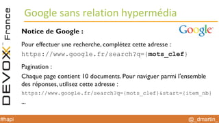 @_dmartin_#hapi
Google sans relation hypermédia
Notice de Google :
Pour effectuer une recherche, complétez cette adresse :
https://www.google.fr/search?q={mots_clef}
Pagination :
Chaque page contient 10 documents. Pour naviguer parmi l'ensemble
des réponses, utilisez cette adresse :
https://www.google.fr/search?q={mots_clef}&start={item_nb}
...
 