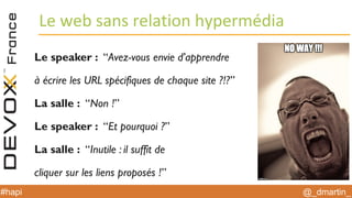 @_dmartin_#hapi
Le web sans relation hypermédia
Le speaker : “Avez-vous envie d'apprendre
à écrire les URL spécifiques de chaque site ?!?”
La salle : “Non !”
Le speaker : “Et pourquoi ?”
La salle : “Inutile : il suffit de
cliquer sur les liens proposés !”
 