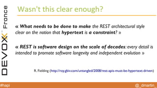 @_dmartin_#hapi
Wasn't this clear enough?
« What needs to be done to make the REST architectural style
clear on the notion that hypertext is a constraint? »
« REST is software design on the scale of decades: every detail is
intended to promote software longevity and independent evolution »
R. Fielding (http://roy.gbiv.com/untangled/2008/rest-apis-must-be-hypertext-driven)
 
