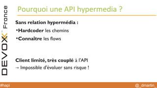 @_dmartin_#hapi
Pourquoi une API hypermedia ?
Sans relation hypermédia :
●
Hardcoder les chemins
●
Connaître les flows
Client limité, très couplé à l'API
→ Impossible d'évoluer sans risque !
 