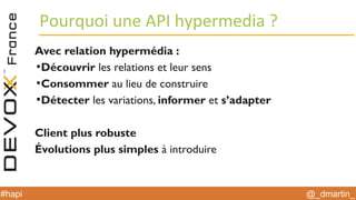 @_dmartin_#hapi
Pourquoi une API hypermedia ?
Avec relation hypermédia :
●
Découvrir les relations et leur sens
●
Consommer au lieu de construire
●
Détecter les variations, informer et s’adapter
Client plus robuste
Évolutions plus simples à introduire
 