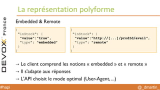 @_dmartin_#hapi
La représentation polyforme
{
"inStock": {
"value":"true",
"type": "embedded"
}
}
Embedded & Remote
→ Le client comprend les notions « embedded » et « remote »
→ Il s'adapte aux réponses
→ L'API choisit le mode optimal (User-Agent, ...)
{
"inStock": {
"value":"http://[...]/prodId/avail",
"type": "remote"
}
}
 