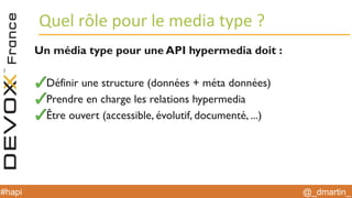 @_dmartin_#hapi
Quel rôle pour le media type ?
Un média type pour une API hypermedia doit :
Définir une structure (données + méta données)
Prendre en charge les relations hypermedia
Être ouvert (accessible, évolutif, documenté, ...)
 