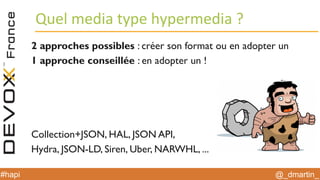 @_dmartin_#hapi
Quel media type hypermedia ?
2 approches possibles : créer son format ou en adopter un
1 approche conseillée : en adopter un !
Collection+JSON, HAL, JSON API,
Hydra, JSON-LD, Siren, Uber, NARWHL, ...
 