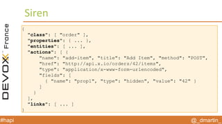 @_dmartin_#hapi
Siren
{
"class": [ "order" ],
"properties": { ... },
"entities": [ ... ],
"actions": [ {
"name": "add-item", "title": "Add Item", "method": "POST",
"href": "http://api.x.io/orders/42/items",
"type": "application/x-www-form-urlencoded",
"fields": [
{ "name": "prop1", "type": "hidden", "value": "42" }
]
}
],
"links": [ ... ]
}
 