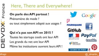 @_dmartin_#hapi
Here, There and Everywhere!
On parle des API partout !
Phénomène de mode ?
ou tout simplement adapté aux usages ?
Qui n'a pas son API en 2015 ?
Toutes les startups cools ont leur API
Les grands du net ont leur API
Même les institutions ouvrent leurs API !
 