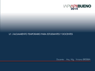 U1 /ALOJAMIENTO TEMPORARIO PARA ESTUDIANTES Y DOCENTES
Docente: Arq. Mg. Viviana BREBBIA
2014