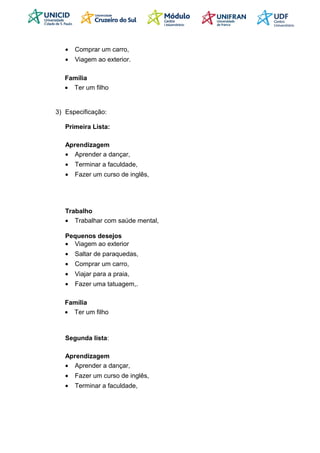 • Comprar um carro,
• Viagem ao exterior.
Família
• Ter um filho
3) Especificação:
Primeira Lista:
Aprendizagem
• Aprender a dançar,
• Terminar a faculdade,
• Fazer um curso de inglês,
Trabalho
• Trabalhar com saúde mental,
Pequenos desejos
• Viagem ao exterior
• Saltar de paraquedas,
• Comprar um carro,
• Viajar para a praia,
• Fazer uma tatuagem,.
Família
• Ter um filho
Segunda lista:
Aprendizagem
• Aprender a dançar,
• Fazer um curso de inglês,
• Terminar a faculdade,
 