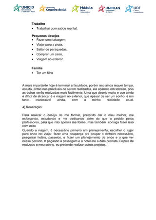 Trabalho
• Trabalhar com saúde mental,
Pequenos desejos
• Fazer uma tatuagem
• Viajar para a praia,
• Saltar de paraquedas,
• Comprar um carro,
• Viagem ao exterior.
Família
• Ter um filho
A mais importante hoje é terminar a faculdade, porém isso ainda requer tempo,
estudo, então nas prováveis de serem realizadas, ela aparece em terceiro, pois
as outras serão realizadas mais facilmente. Uma que desejo muito e que ainda
é difícil de alcançar é a viagem ao exterior, que apesar de ser um sonho, é um
tanto inacessível ainda, com a minha realidade atual.
4) Realização:
Para realizar o desejo de me formar, pretendo dar o meu melhor, me
esforçando, estudando e me dedicando além do que o pedido pelos
professores, para que não apenas me forme, mas também consiga fazer isso
com êxito
Quando a viagem, é necessário primeiro um planejamento, escolher o lugar
para onde irei viajar, fazer uma poupança pra poupar o dinheiro necessário,
pesquisar hotéis, passeios, e fazer um planejamento de onde e o que ver
nesse período. Ir pagando a passagem e o hotel até a data prevista. Depois de
realizado o meu sonho, eu pretendo realizar outros projetos.
 