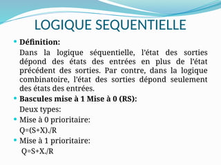 LOGIQUE SEQUENTIELLE
 Définition:
Dans la logique séquentielle, l’état des sorties
dépond des états des entrées en plus de l’état
précédent des sorties. Par contre, dans la logique
combinatoire, l’état des sorties dépond seulement
des états des entrées.
 Bascules mise à 1 Mise à 0 (RS):
Deux types:
 Mise à 0 prioritaire:
Q=(S+X)./R
 Mise à 1 prioritaire:
Q=S+X./R
 