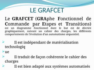 LE GRAFCET
Le GRAFCET (GRAphe Fonctionnel de
Commande par Etapes et Transitions)
est un diagramme fonctionnel dont le but est de décrire
graphiquement, suivant un cahier des charges, les différents
comportements de l'évolution d'un automatisme séquentiel.
 Il est indépendant de matérialisation
technologiq
ue
 Il traduit de façon cohérente le cahier des
charges
 Il est bien adapté aux systèmes automatisés
 