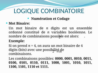 LOGIQUE COMBINATOIRE
 Numération et Codage
 Mot Binaire:
Un mot binaire de n digits est un ensemble
ordonné constitué de n variables booléenne. Le
nombre de combinaisons possible est alors: .
Exemple:
Si on prend n = 4, on aura un mot binaire de 4
digits (bits) avec une possibilité de
combinaisons.
Les combinaisons possibles: 0000, 0001, 0010, 0011,
0100, 0101, 0110, 0111, 1000, 1001, 1010, 1011,
1100, 1101, 1110 et 1111.
2n
4
2 16

 