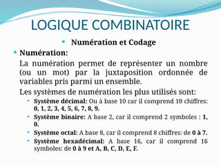 LOGIQUE COMBINATOIRE
 Numération et Codage
 Numération:
La numération permet de représenter un nombre
(ou un mot) par la juxtaposition ordonnée de
variables pris parmi un ensemble.
Les systèmes de numération les plus utilisés sont:
 Système décimal: Ou à base 10 car il comprend 10 chiffres:
0, 1, 2, 3, 4, 5, 6, 7, 8, 9.
 Système binaire: A base 2, car il comprend 2 symboles : 1,
0.
 Système octal: A base 8, car il comprend 8 chiffres: de 0 à 7.
 Système hexadécimal: A base 16, car il comprend 16
symboles: de 0 à 9 et A, B, C, D, E, F.
 